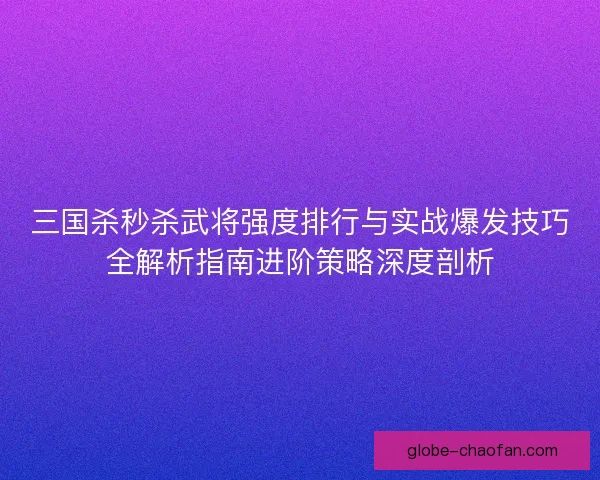 三国杀秒杀武将强度排行与实战爆发技巧全解析指南进阶策略深度剖析 三国杀秒杀武将强度排行与实战爆发技巧全解析指南进阶策略深度剖析