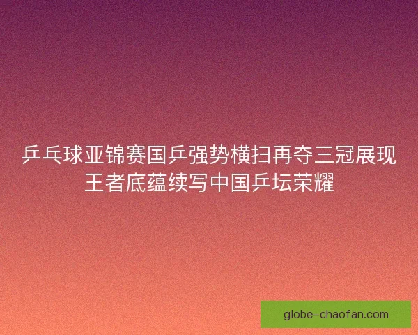 乒乓球亚锦赛国乒强势横扫再夺三冠展现王者底蕴续写中国乒坛荣耀