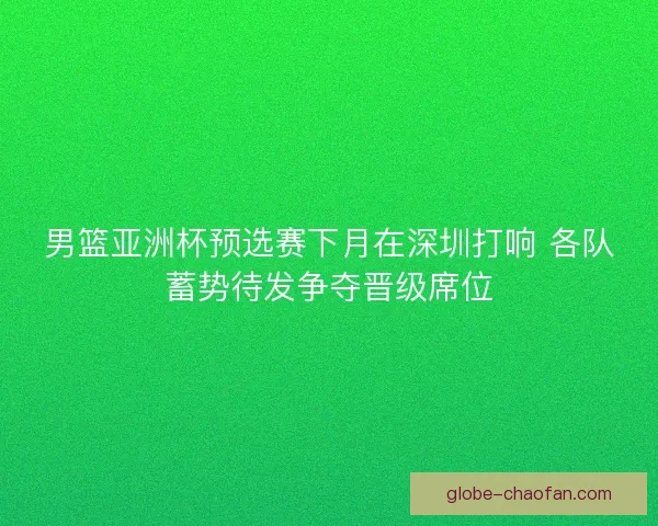 男篮亚洲杯预选赛下月在深圳打响 各队蓄势待发争夺晋级席位