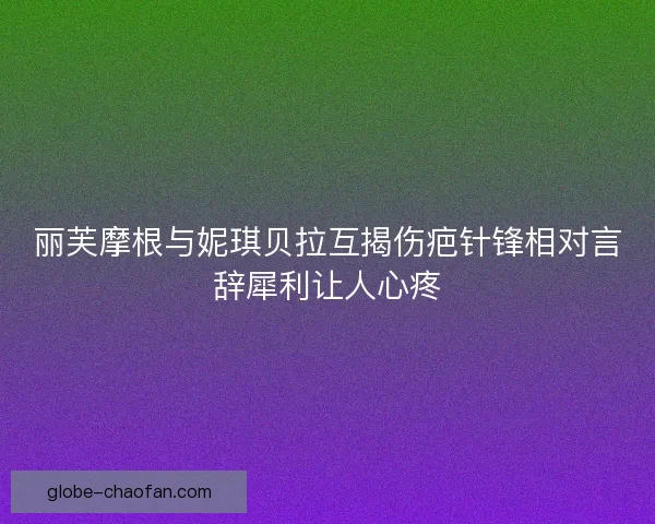 丽芙摩根与妮琪贝拉互揭伤疤针锋相对言辞犀利让人心疼