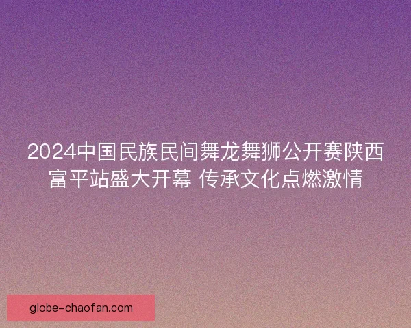 2024中国民族民间舞龙舞狮公开赛陕西富平站盛大开幕 传承文化点燃激情 2024中国民族民间舞龙舞狮公开赛陕西富平站盛大开幕 传承文化点燃激情