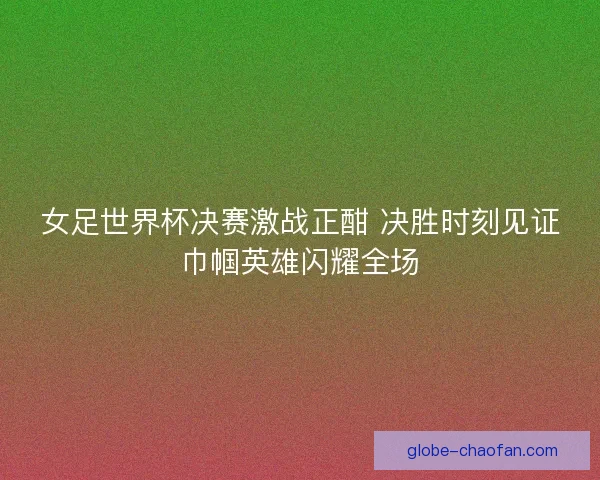 女足世界杯决赛激战正酣 决胜时刻见证巾帼英雄闪耀全场