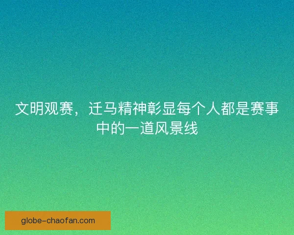 文明观赛，迁马精神彰显每个人都是赛事中的一道风景线
